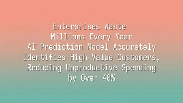 Enterprises Waste Millions Every Year? AI Prediction Model Accurately Identifies High-Value Customers, Reducing Unproductive Spending by Over 40%