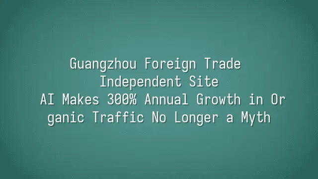Guangzhou Foreign Trade Independent Site: AI Makes 300% Annual Growth in Organic Traffic No Longer a Myth