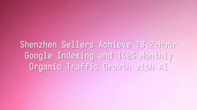 Shenzhen Sellers Achieve 18.2-Hour Google Indexing and 140% Monthly Organic Traffic Growth with AI