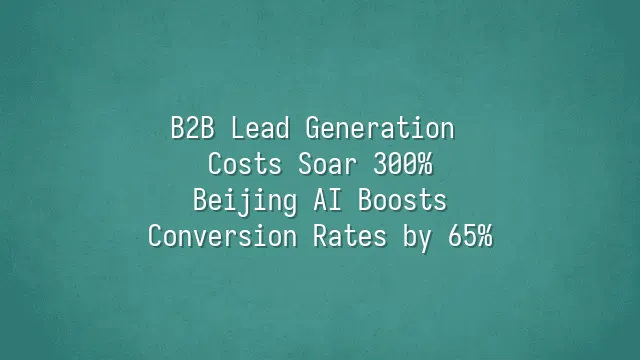 B2B Lead Generation Costs Soar 300%? Beijing AI Boosts Conversion Rates by 65%