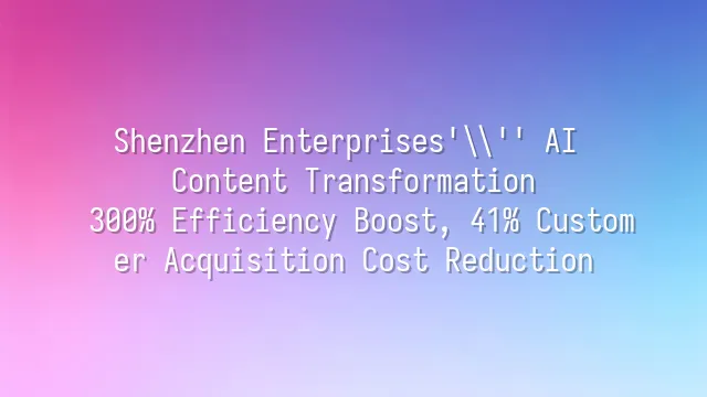 Shenzhen Enterprises' AI Content Transformation: 300% Efficiency Boost, 41% Customer Acquisition Cost Reduction