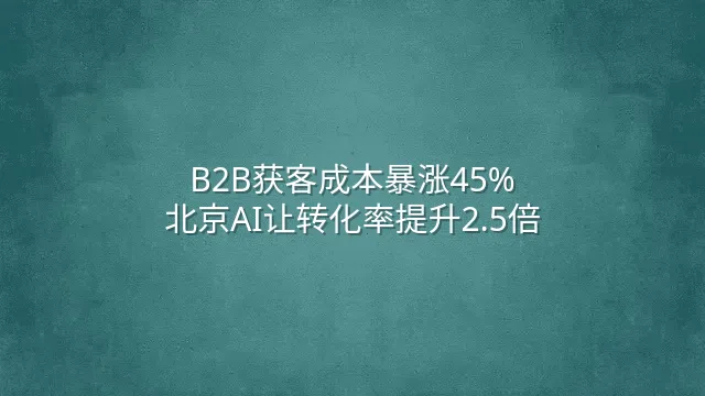 B2B获客成本暴涨45%？北京AI让转化率提升2.5倍