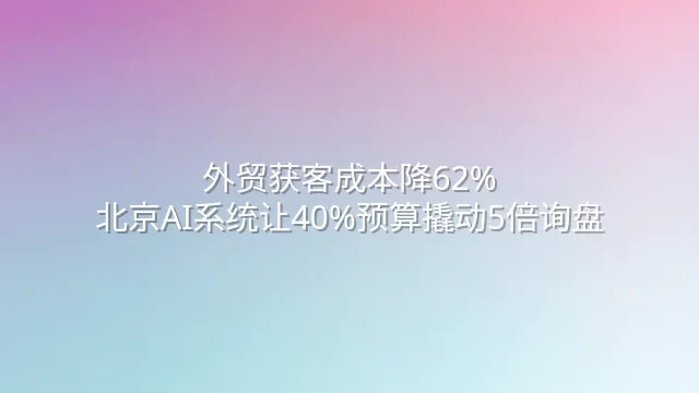 外贸获客成本降62%？北京AI系统让40%预算撬动5倍询盘