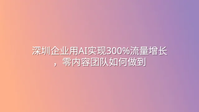 深圳企业用AI实现300%流量增长，零内容团队如何做到？