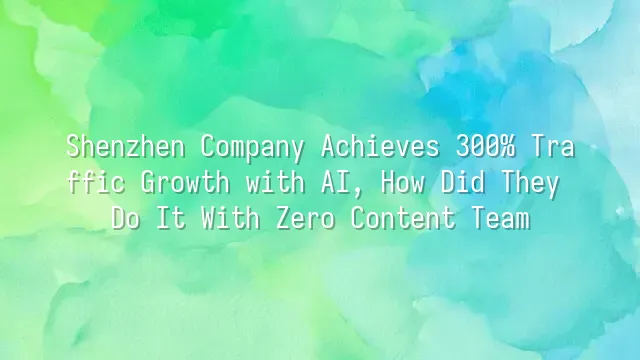 Shenzhen Company Achieves 300% Traffic Growth with AI, How Did They Do It With Zero Content Team?