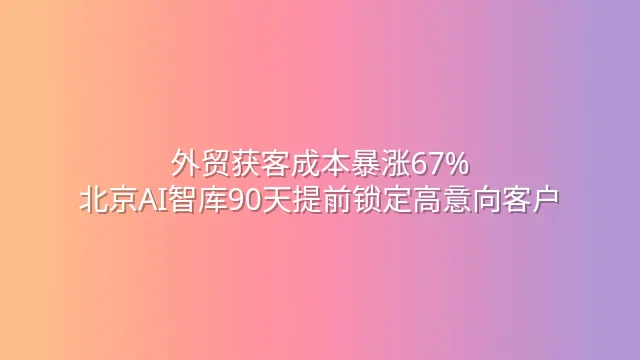 外贸获客成本暴涨67%？北京AI智库90天提前锁定高意向客户