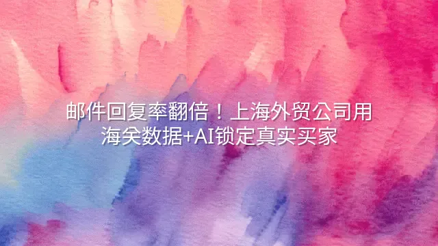 邮件回复率翻倍！上海外贸公司用海关数据+AI锁定真实买家