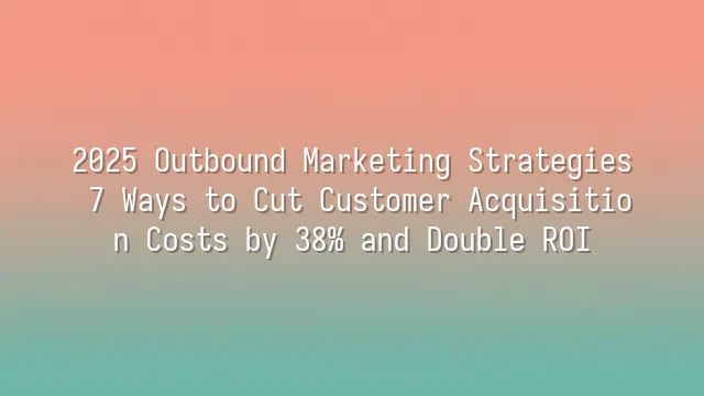 2025 Outbound Marketing Strategies: 7 Ways to Cut Customer Acquisition Costs by 38% and Double ROI