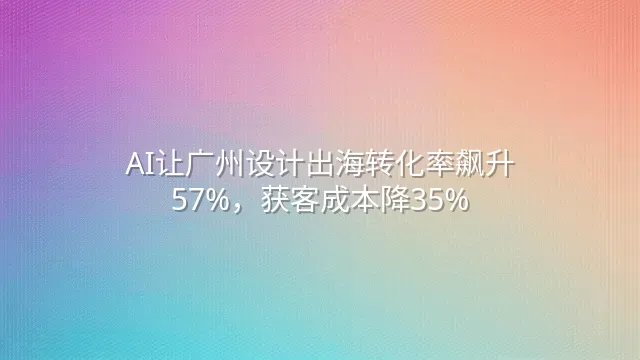 AI让广州设计出海转化率飙升57%，获客成本降35%