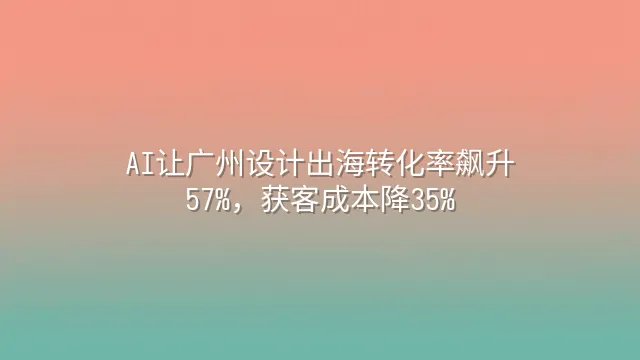 AI让广州设计出海转化率飙升57%，获客成本降35%