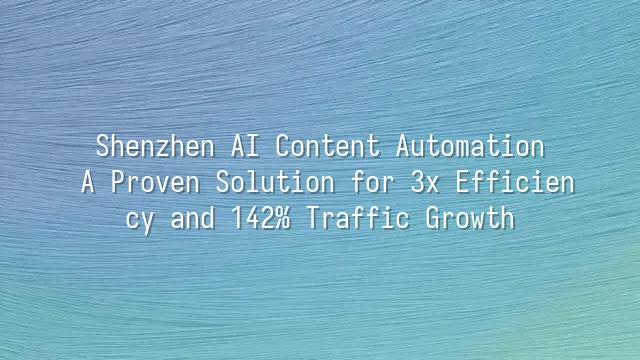 Shenzhen AI Content Automation: A Proven Solution for 3x Efficiency and 142% Traffic Growth