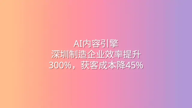 AI内容引擎：深圳制造企业效率提升300%，获客成本降45%