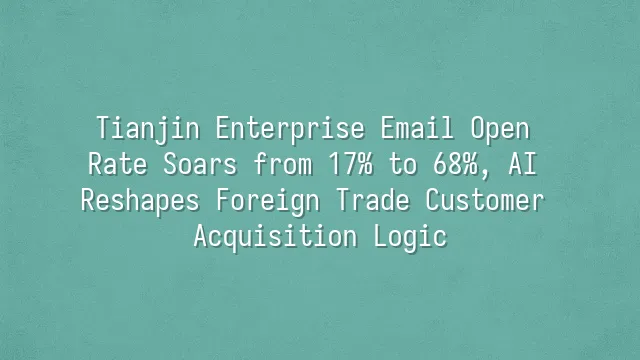Tianjin Enterprise Email Open Rate Soars from 17% to 68%, AI Reshapes Foreign Trade Customer Acquisition Logic
