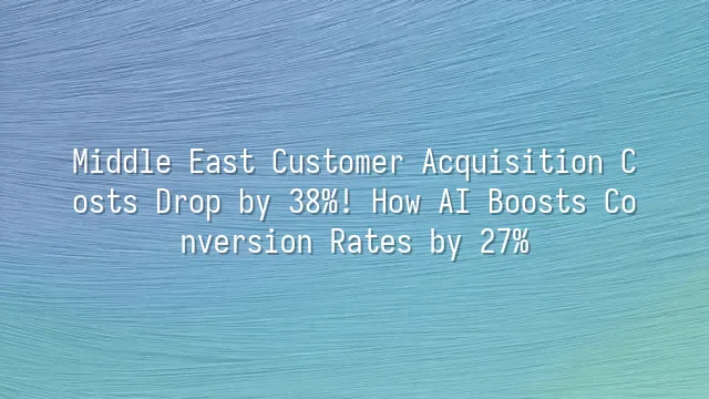 Middle East Customer Acquisition Costs Drop by 38%! How AI Boosts Conversion Rates by 27%