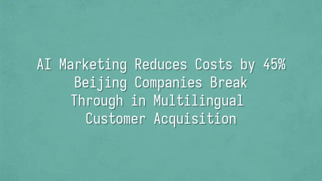 AI Marketing Reduces Costs by 45%: Beijing Companies Break Through in Multilingual Customer Acquisition