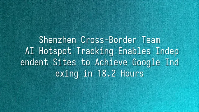 Shenzhen Cross-Border Team: AI Hotspot Tracking Enables Independent Sites to Achieve Google Indexing in 18.2 Hours