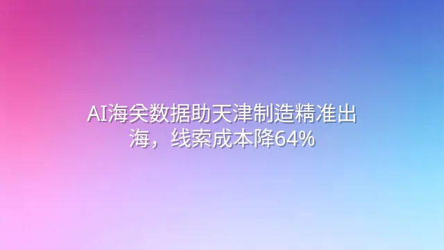 AI海关数据助天津制造精准出海，线索成本降64%