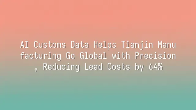 AI Customs Data Helps Tianjin Manufacturing Go Global with Precision, Reducing Lead Costs by 64%
