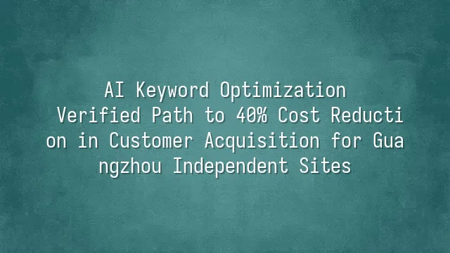AI Keyword Optimization: Verified Path to 40% Cost Reduction in Customer Acquisition for Guangzhou Independent Sites