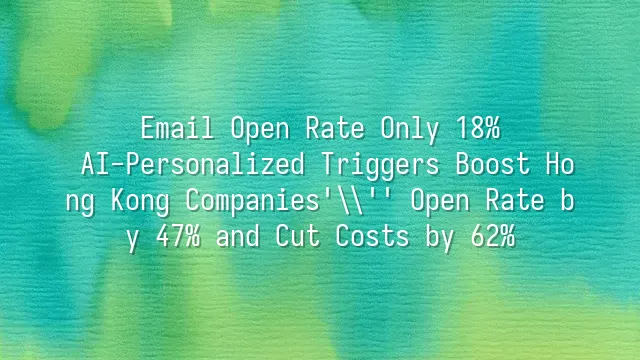 Email Open Rate Only 18%? AI-Personalized Triggers Boost Hong Kong Companies' Open Rate by 47% and Cut Costs by 62%