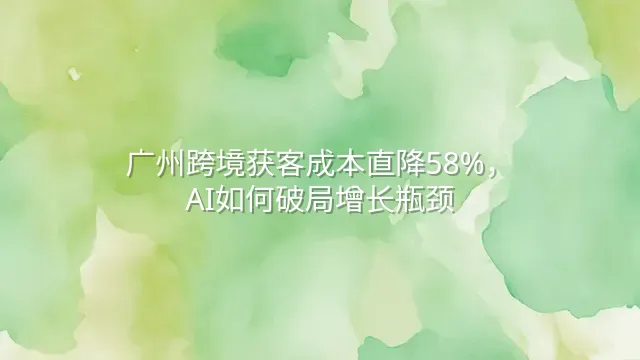 广州跨境获客成本直降58%，AI如何破局增长瓶颈？