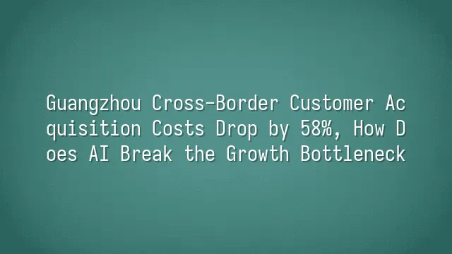 Guangzhou Cross-Border Customer Acquisition Costs Drop by 58%, How Does AI Break the Growth Bottleneck?