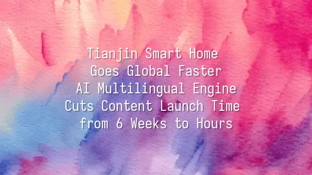 Tianjin Smart Home Goes Global Faster: AI Multilingual Engine Cuts Content Launch Time from 6 Weeks to Hours