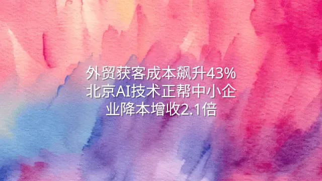 外贸获客成本飙升43%？北京AI技术正帮中小企业降本增收2.1倍