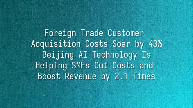 Foreign Trade Customer Acquisition Costs Soar by 43%? Beijing AI Technology Is Helping SMEs Cut Costs and Boost Revenue by 2.1 Times