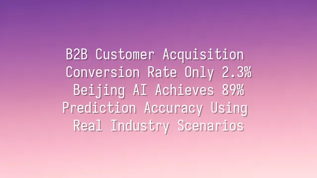 B2B Customer Acquisition Conversion Rate Only 2.3%? Beijing AI Achieves 89% Prediction Accuracy Using Real Industry Scenarios