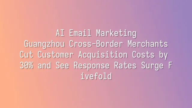 AI Email Marketing: Guangzhou Cross-Border Merchants Cut Customer Acquisition Costs by 30% and See Response Rates Surge Fivefold