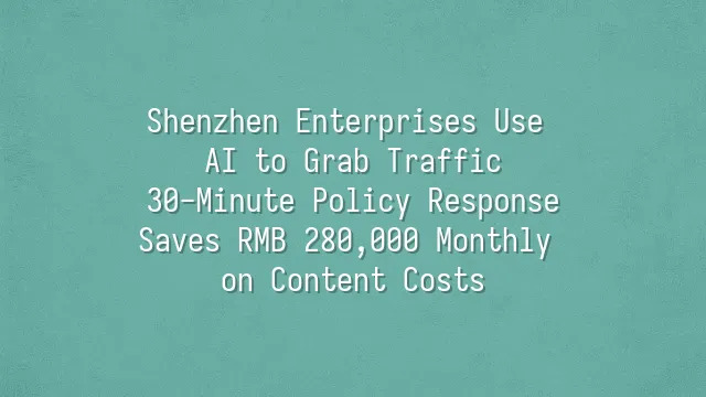 Shenzhen Enterprises Use AI to Grab Traffic: 30-Minute Policy Response Saves RMB 280,000 Monthly on Content Costs