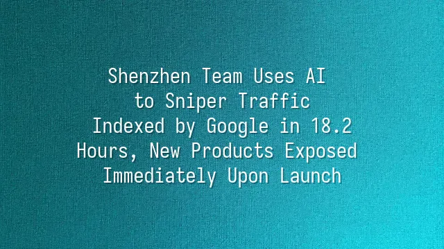 Shenzhen Team Uses AI to Sniper Traffic: Indexed by Google in 18.2 Hours, New Products Exposed Immediately Upon Launch
