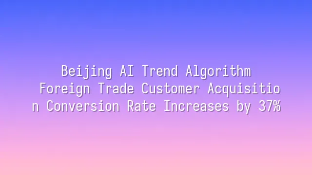 Beijing AI Trend Algorithm: Foreign Trade Customer Acquisition Conversion Rate Increases by 37%