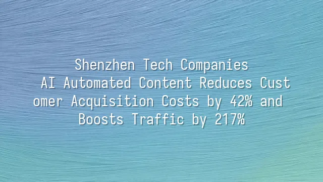 Shenzhen Tech Companies: AI Automated Content Reduces Customer Acquisition Costs by 42% and Boosts Traffic by 217%