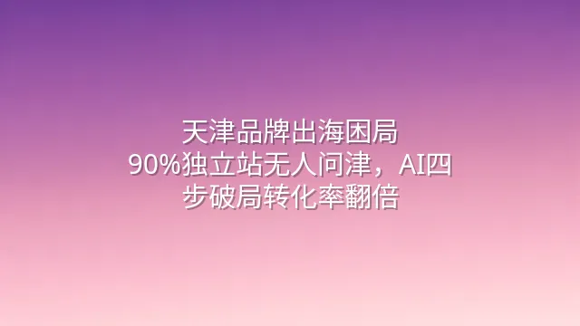 天津品牌出海困局：90%独立站无人问津，AI四步破局转化率翻倍