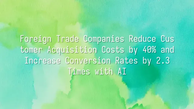 Foreign Trade Companies Reduce Customer Acquisition Costs by 40% and Increase Conversion Rates by 2.3 Times with AI