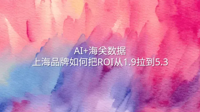AI+海关数据：上海品牌如何把ROI从1.9拉到5.3