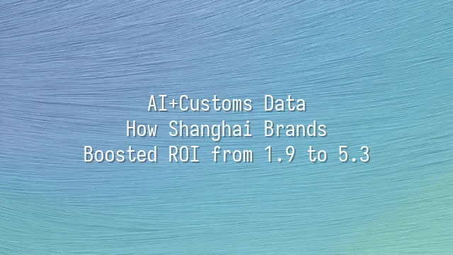 AI+Customs Data: How Shanghai Brands Boosted ROI from 1.9 to 5.3