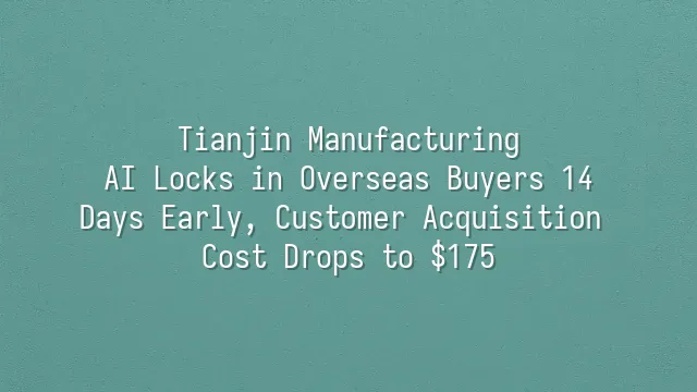 Tianjin Manufacturing: AI Locks in Overseas Buyers 14 Days Early, Customer Acquisition Cost Drops to $175