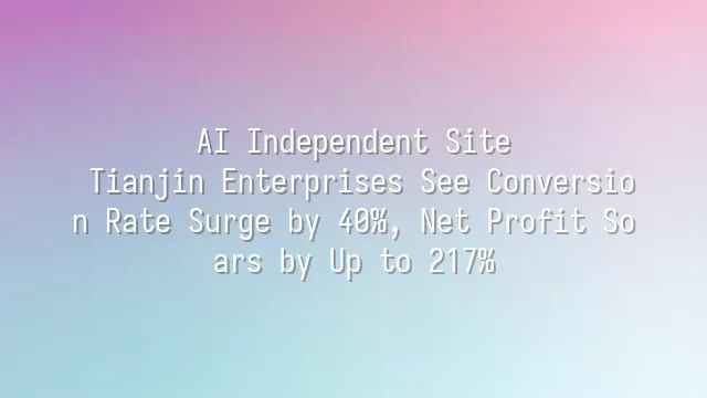 AI Independent Site: Tianjin Enterprises See Conversion Rate Surge by 40%, Net Profit Soars by Up to 217%