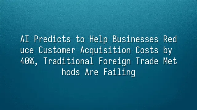 AI Predicts to Help Businesses Reduce Customer Acquisition Costs by 40%, Traditional Foreign Trade Methods Are Failing