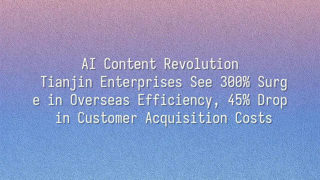 AI Content Revolution: Tianjin Enterprises See 300% Surge in Overseas Efficiency, 45% Drop in Customer Acquisition Costs