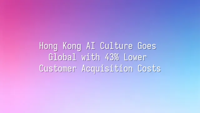 Hong Kong AI Culture Goes Global with 43% Lower Customer Acquisition Costs