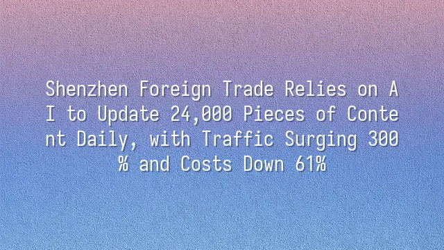 Shenzhen Foreign Trade Relies on AI to Update 24,000 Pieces of Content Daily, with Traffic Surging 300% and Costs Down 61%