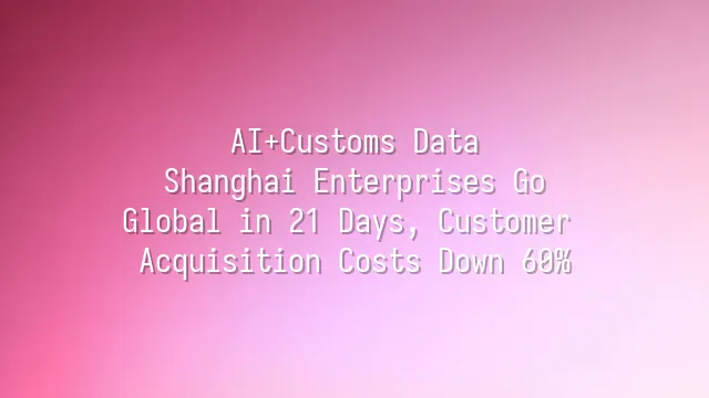 AI+Customs Data: Shanghai Enterprises Go Global in 21 Days, Customer Acquisition Costs Down 60%