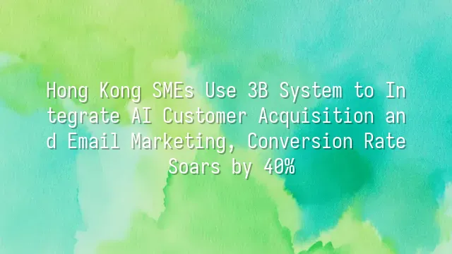 Hong Kong SMEs Use 3B System to Integrate AI Customer Acquisition and Email Marketing, Conversion Rate Soars by 40%