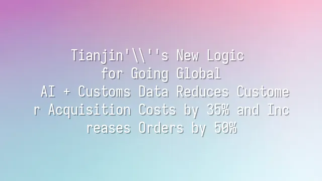 Tianjin's New Logic for Going Global: AI + Customs Data Reduces Customer Acquisition Costs by 35% and Increases Orders by 50%