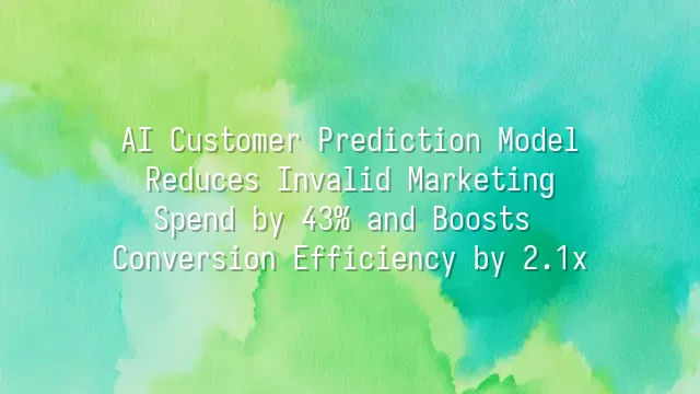 AI Customer Prediction Model: Reduces Invalid Marketing Spend by 43% and Boosts Conversion Efficiency by 2.1x