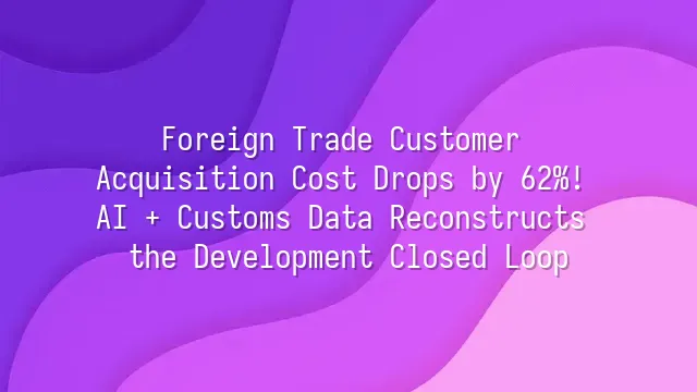 Foreign Trade Customer Acquisition Cost Drops by 62%! AI + Customs Data Reconstructs the Development Closed Loop